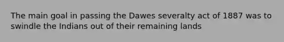 The main goal in passing the Dawes severalty act of 1887 was to swindle the Indians out of their remaining lands