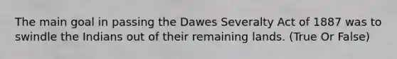 The main goal in passing the Dawes Severalty Act of 1887 was to swindle the Indians out of their remaining lands. (True Or False)