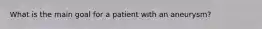 What is the main goal for a patient with an aneurysm?