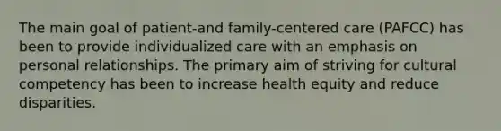 The main goal of patient-and family-centered care (PAFCC) has been to provide individualized care with an emphasis on personal relationships. The primary aim of striving for cultural competency has been to increase health equity and reduce disparities.