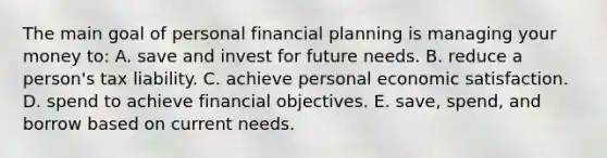 The main goal of personal financial planning is managing your money to: A. save and invest for future needs. B. reduce a person's tax liability. C. achieve personal economic satisfaction. D. spend to achieve financial objectives. E. save, spend, and borrow based on current needs.