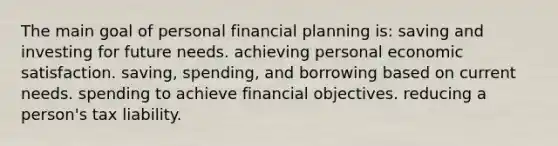 The main goal of personal financial planning is: saving and investing for future needs. achieving personal economic satisfaction. saving, spending, and borrowing based on current needs. spending to achieve financial objectives. reducing a person's tax liability.