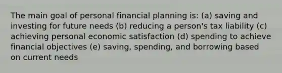 The main goal of personal financial planning is: (a) saving and investing for future needs (b) reducing a person's tax liability (c) achieving personal economic satisfaction (d) spending to achieve financial objectives (e) saving, spending, and borrowing based on current needs