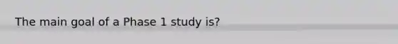 The main goal of a Phase 1 study is?