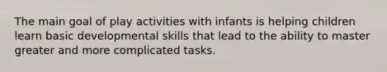 The main goal of play activities with infants is helping children learn basic developmental skills that lead to the ability to master greater and more complicated tasks.