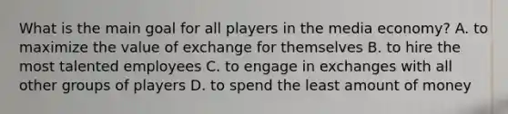 What is the main goal for all players in the media economy? A. to maximize the value of exchange for themselves B. to hire the most talented employees C. to engage in exchanges with all other groups of players D. to spend the least amount of money