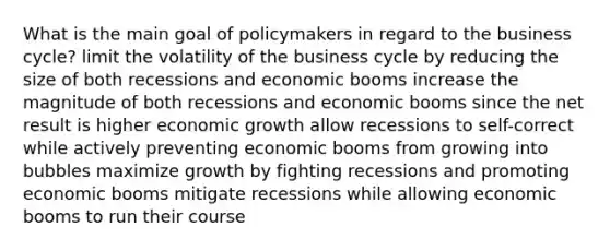 What is the main goal of policymakers in regard to the business cycle? limit the volatility of the business cycle by reducing the size of both recessions and economic booms increase the magnitude of both recessions and economic booms since the net result is higher economic growth allow recessions to self-correct while actively preventing economic booms from growing into bubbles maximize growth by fighting recessions and promoting economic booms mitigate recessions while allowing economic booms to run their course