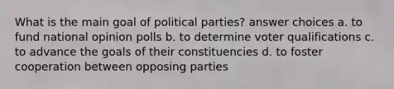 What is the main goal of political parties? answer choices a. to fund national opinion polls b. to determine voter qualifications c. to advance the goals of their constituencies d. to foster cooperation between opposing parties