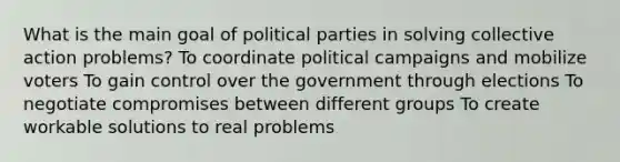 What is the main goal of political parties in solving collective action problems? To coordinate political campaigns and mobilize voters To gain control over the government through elections To negotiate compromises between different groups To create workable solutions to real problems