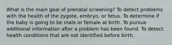 What is the main goal of prenatal screening? To detect problems with the health of the zygote, embryo, or fetus. To determine if the baby is going to be male or female at birth. To pursue additional information after a problem has been found. To detect health conditions that are not identified before birth.