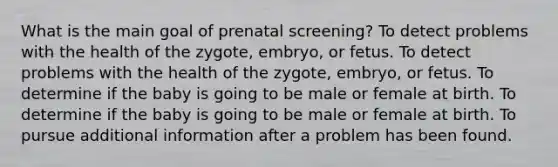 What is the main goal of prenatal screening? To detect problems with the health of the zygote, embryo, or fetus. To detect problems with the health of the zygote, embryo, or fetus. To determine if the baby is going to be male or female at birth. To determine if the baby is going to be male or female at birth. To pursue additional information after a problem has been found.