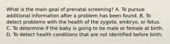 What is the main goal of prenatal screening? A. To pursue additional information after a problem has been found. B. To detect problems with the health of the zygote, embryo, or fetus. C. To determine if the baby is going to be male or female at birth. D. To detect health conditions that are not identified before birth.