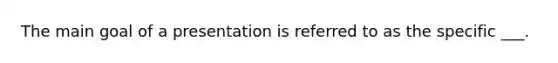 The main goal of a presentation is referred to as the specific ___.