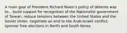 A main goal of President Richard Nixon's policy of détente was to... build support for recognition of the Nationalist government of Taiwan. reduce tensions between the United States and the Soviet Union. negotiate an end to the Arab-Israeli conflict. sponsor free elections in North and South Korea.