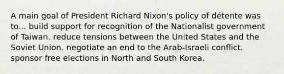 A main goal of President Richard Nixon's policy of détente was to... build support for recognition of the Nationalist government of Taiwan. reduce tensions between the United States and the Soviet Union. negotiate an end to the Arab-Israeli conflict. sponsor free elections in North and South Korea.