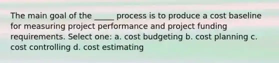 The main goal of the _____ process is to produce a cost baseline for measuring project performance and project funding requirements. Select one: a. cost budgeting b. cost planning c. cost controlling d. cost estimating