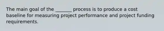 The main goal of the _______ process is to produce a cost baseline for measuring project performance and project funding requirements.