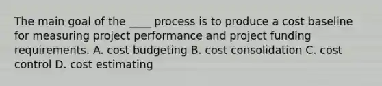 The main goal of the ____ process is to produce a cost baseline for measuring project performance and project funding requirements. A. cost budgeting B. cost consolidation C. cost control D. cost estimating