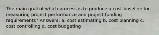 The main goal of which process is to produce a cost baseline for measuring project performance and project funding requirements? Answers: a. cost estimating b. cost planning c. cost controlling d. cost budgeting