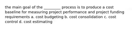 the main goal of the _________ process is to produce a cost baseline for measuring project performance and project funding requirements a. cost budgeting b. cost consolidation c. cost control d. cost estimating