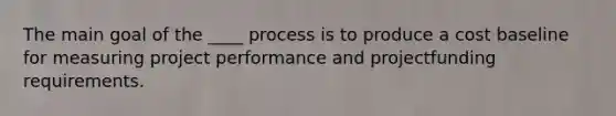 The main goal of the ____ process is to produce a cost baseline for measuring project performance and projectfunding requirements.