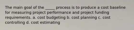 The main goal of the _____ process is to produce a cost baseline for measuring project performance and project funding requirements. a. cost budgeting b. cost planning c. cost controlling d. cost estimating