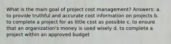 What is the main goal of project cost management? Answers: a. to provide truthful and accurate cost information on projects b. to complete a project for as little cost as possible c. to ensure that an organization's money is used wisely d. to complete a project within an approved budget