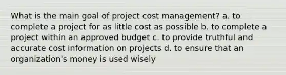 What is the main goal of project cost management? a. to complete a project for as little cost as possible b. to complete a project within an approved budget c. to provide truthful and accurate cost information on projects d. to ensure that an organization's money is used wisely