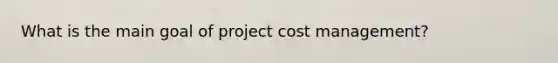 What is the main goal of project cost management?