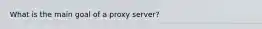 What is the main goal of a proxy server?