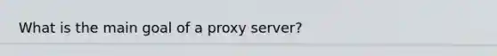 What is the main goal of a proxy server?