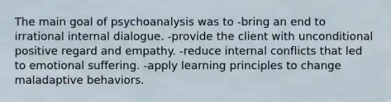 The main goal of psychoanalysis was to -bring an end to irrational internal dialogue. -provide the client with unconditional positive regard and empathy. -reduce internal conflicts that led to emotional suffering. -apply learning principles to change maladaptive behaviors.