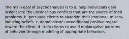 The main goal of psychoanalysis is to a. help individuals gain insight into the unconscious conflicts that are the source of their problems. b. persuade clients to abandon their irrational, misery-inducing beliefs. c. demonstrate unconditional positive regard toward the client. d. train clients to avoid maladaptive patterns of behavior through modeling of appropriate behaviors.