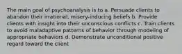 The main goal of psychoanalysis is to a. Persuade clients to abandon their irrational, misery-inducing beliefs b. Provide clients with insight into their unconscious conflicts c. Train clients to avoid maladaptive patterns of behavior through modeling of appropriate behaviors d. Demonstrate unconditional positive regard toward the client