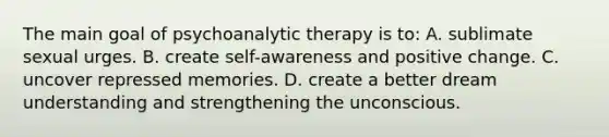 The main goal of psychoanalytic therapy is to: A. sublimate sexual urges. B. create self-awareness and positive change. C. uncover repressed memories. D. create a better dream understanding and strengthening the unconscious.