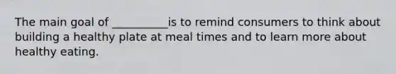 The main goal of __________is to remind consumers to think about building a healthy plate at meal times and to learn more about healthy eating.