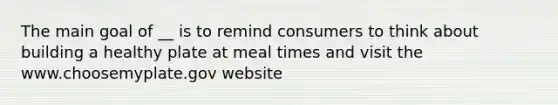 The main goal of __ is to remind consumers to think about building a healthy plate at meal times and visit the www.choosemyplate.gov website