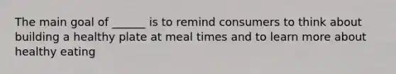 The main goal of ______ is to remind consumers to think about building a healthy plate at meal times and to learn more about healthy eating