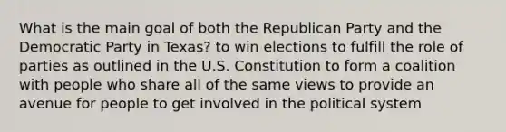 What is the main goal of both the Republican Party and the Democratic Party in Texas? to win elections to fulfill the role of parties as outlined in the U.S. Constitution to form a coalition with people who share all of the same views to provide an avenue for people to get involved in the political system