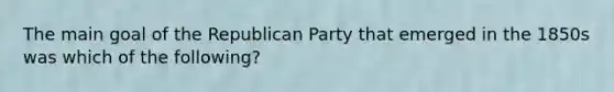 The main goal of the Republican Party that emerged in the 1850s was which of the following?