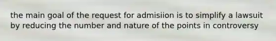 the main goal of the request for admisiion is to simplify a lawsuit by reducing the number and nature of the points in controversy