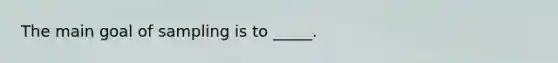 The main goal of sampling is to _____.