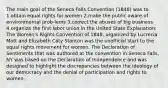 The main goal of the Seneca Falls Convention (1848) was to 1.obtain equal rights for women 2.make the public aware of environmental prob-lems 3.correct the abuses of big business 4.organize the first labor union in the United State Explanation: The Women's Rights Convention of 1848, organized by Lucrecia Mott and Elizabeth Caty Stanton was the unofficial start to the equal rights movement for women. The Declaration of Sentiments that was authored at the convention in Seneca Falls, NY was based on the Declaration of Independence and was designed to highlight the discrepancies between the ideology of our democracy and the denial of participation and rights to women.