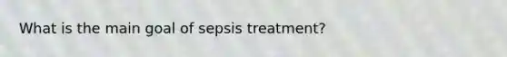 What is the main goal of sepsis treatment?