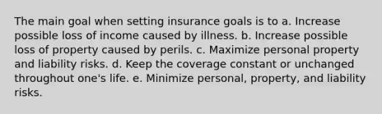 The main goal when setting insurance goals is to a. Increase possible loss of income caused by illness. b. Increase possible loss of property caused by perils. c. Maximize personal property and liability risks. d. Keep the coverage constant or unchanged throughout one's life. e. Minimize personal, property, and liability risks.