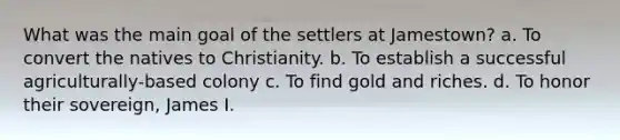 What was the main goal of the settlers at Jamestown? a. To convert the natives to Christianity. b. To establish a successful agriculturally-based colony c. To find gold and riches. d. To honor their sovereign, James I.