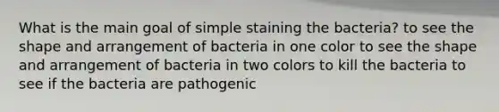 What is the main goal of simple staining the bacteria? to see the shape and arrangement of bacteria in one color to see the shape and arrangement of bacteria in two colors to kill the bacteria to see if the bacteria are pathogenic