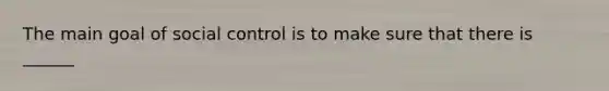 The main goal of social control is to make sure that there is ______