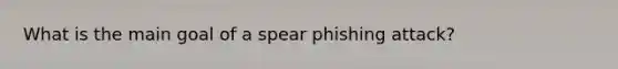 What is the main goal of a spear phishing attack?