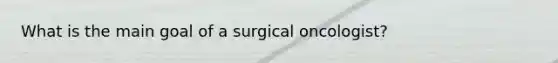 What is the main goal of a surgical oncologist?